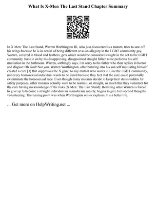 What Is X-Men The Last Stand Chapter Summary
In X Men: The Last Stand, Warren Worthington III, who just discovered is a mutant, tries to saw off
his wings because he is in denial of being different or as an allegory to the LGBT community gay.
Warren, covered in blood and feathers, gets which would be considered caught in the act to the LGBT
community burst in on by his disapproving, disappointed straight father as he preforms his self
mutilation in the bathroom. Warren, sobbingly says, I m sorry to his father who then replies in horror
and disgust: Oh God! Not you. Warren Worthington, after bursting into his son self mutilating himself,
created a cure [3] that suppresses the X gene, to any mutant who wants it. Like the LGBT community,
not every homosexual individual wants to be cured because they feel that the cure could potentially
exterminate the homosexual race. Even though many mutants decide to keep their status hidden for
safety purposes, other mutants actually want to be normal , or straight, so much that they volunteer for
the cure having no knowledge of the risks (X Men: The Last Stand). Realizing what Warren is forced
to give up to become a straight individual in mainstream society, begins to give him second thoughts
volunteering. The turning point was when Worthington senior explains, It s a better life.
... Get more on HelpWriting.net ...
 