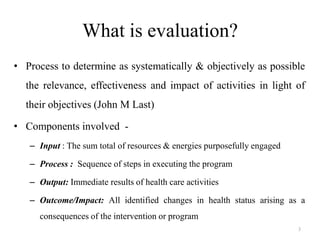 What is evaluation?
• Process to determine as systematically & objectively as possible

the relevance, effectiveness and impact of activities in light of
their objectives (John M Last)
• Components involved – Input : The sum total of resources & energies purposefully engaged
– Process : Sequence of steps in executing the program
– Output: Immediate results of health care activities
– Outcome/Impact: All identified changes in health status arising as a
consequences of the intervention or program
3

 