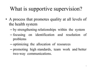 What is supportive supervision?
• A process that promotes quality at all levels of
the health system
– by strengthening relationships within the system
– focusing on identification and resolution of
problems
– optimizing the allocation of resources
– promoting high standards, team work and better
two-way communications.

4

 