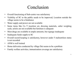 Conclusion
• Overall functioning of Sub-centre was satisfactory
• Visibility of SC to the public needs to be improved, Location outside the
village seems to be a hindrance
• Water supply and power are not available
• Some items like Cu T insertion set, dressing materials, salter weighing
scale, uristix are not available but furniture is adequate
• Most drugs are available in ample amounts, but signage inadequate
• Inadequate funds supple to SC
• Overall record keeping is satisfactory, however under 5 malnutrition status
is not recorded
• ANM is well trained
• Home deliveries conducted by village Dai seems to be a problem
• Family welfare activities, immunization coverage are satisfactory
48

 