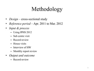 Methodology
• Design – cross-sectional study
• Reference period – Apr. 2011 to Mar. 2012
• Input & process
–
–
–
–
–
–

Using IPHS 2012
Sub centre visit
Record review
House visits
Interview of HW
Monthly report review

• Output and outcome
– Record review
8

 