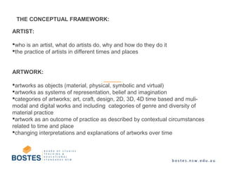ARTIST:
who is an artist, what do artists do, why and how do they do it
the practice of artists in different times and places
ARTWORK:
artworks as objects (material, physical, symbolic and virtual)
artworks as systems of representation, belief and imagination
categories of artworks; art, craft, design, 2D, 3D, 4D time based and muli-
modal and digital works and including categories of genre and diversity of
material practice
artwork as an outcome of practice as described by contextual circumstances
related to time and place
changing interpretations and explanations of artworks over time
THE CONCEPTUAL FRAMEWORK:
 