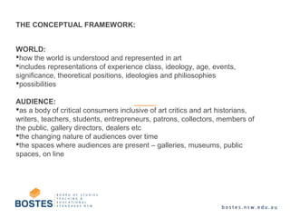 WORLD:
how the world is understood and represented in art
includes representations of experience class, ideology, age, events,
significance, theoretical positions, ideologies and philiosophies
possibilities
AUDIENCE:
as a body of critical consumers inclusive of art critics and art historians,
writers, teachers, students, entrepreneurs, patrons, collectors, members of
the public, gallery directors, dealers etc
the changing nature of audiences over time
the spaces where audiences are present – galleries, museums, public
spaces, on line
THE CONCEPTUAL FRAMEWORK:
 