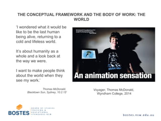 THE CONCEPTUAL FRAMEWORK AND THE BODY OF WORK: THE
WORLD
‘I wondered what it would be
like to be the last human
being alive, returning to a
cold and lifeless world.
It’s about humanity as a
whole and a look back at
the way we were.
I want to make people think
about the world when they
see my work.’
Thomas McDonald,
Blacktown Sun, Sydney, 10.2.15'
Voyager, Thomas McDonald,
Wyndham College, 2014
 