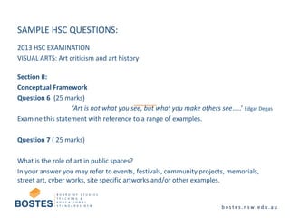 SAMPLE HSC QUESTIONS:
2013 HSC EXAMINATION
VISUAL ARTS: Art criticism and art history
Section II:
Conceptual Framework
Question 6 (25 marks)
‘Art is not what you see, but what you make others see…..’ Edgar Degas
Examine this statement with reference to a range of examples.
Question 7 ( 25 marks)
What is the role of art in public spaces?
In your answer you may refer to events, festivals, community projects, memorials,
street art, cyber works, site specific artworks and/or other examples.
 