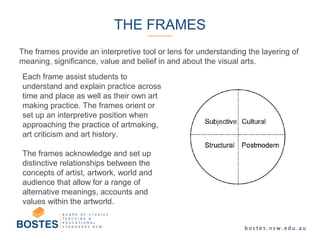 The frames provide an interpretive tool or lens for understanding the layering of
meaning, significance, value and belief in and about the visual arts.
THE FRAMES
Each frame assist students to
understand and explain practice across
time and place as well as their own art
making practice. The frames orient or
set up an interpretive position when
approaching the practice of artmaking,
art criticism and art history.
The frames acknowledge and set up
distinctive relationships between the
concepts of artist, artwork, world and
audience that allow for a range of
alternative meanings, accounts and
values within the artworld.
 