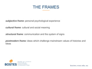 subjective frame: personal psychological experience
cultural frame: cultural and social meaning
structural frame: communication and the system of signs
postmodern frame: ideas which challenge mainstream values of histories and
ideas
THE FRAMES
 