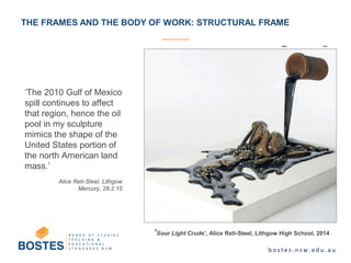THE FRAMES AND THE BODY OF WORK: STRUCTURAL FRAME
‘The 2010 Gulf of Mexico
spill continues to affect
that region, hence the oil
pool in my sculpture
mimics the shape of the
United States portion of
the north American land
mass.’
Alice Reti-Steel, Lithgow
Mercury, 28.2.15
‘Sour Light Crude’, Alice Reti-Steel, Lithgow High School, 2014
 