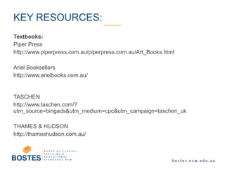Textbooks:
Piper Press
http://www.piperpress.com.au/piperpress.com.au/Art_Books.html
Ariel Booksellers
http://www.arielbooks.com.au/
TASCHEN
http://www.taschen.com/?
utm_source=bingads&utm_medium=cpc&utm_campaign=taschen_uk
THAMES & HUDSON
http://thameshudson.com.au/
KEY RESOURCES:
 
