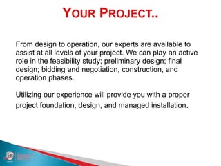 From design to operation, our experts are available to
assist at all levels of your project. We can play an active
role in the feasibility study; preliminary design; final
design; bidding and negotiation, construction, and
operation phases.
Utilizing our experience will provide you with a proper
project foundation, design, and managed installation.
 