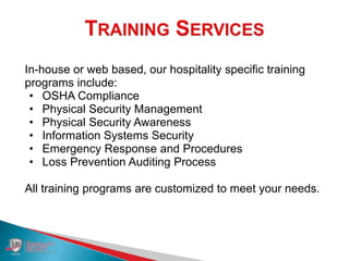 In-house or web based, our hospitality specific training
programs include:
• OSHA Compliance
• Physical Security Management
• Physical Security Awareness
• Information Systems Security
• Emergency Response and Procedures
• Loss Prevention Auditing Process
All training programs are customized to meet your needs.
 