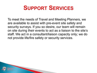 To meet the needs of Travel and Meeting Planners, we
are available to assist with pre-event site safety and
security surveys. If you so desire, our team will remain
on site during their events to act as a liaison to the site’s
staff. We act in a consultant/liaison capacity only; we do
not provide life/fire safety or security services.
 