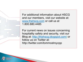 For additional information about HSCG
and our members, visit our website at:
www.thehscg.com or call us at
1.800.880.4485
For current news on issues concerning
hospitality safety and security, visit our
Blog at: http://thehscg.blogspot.com/ or
follow us on Twitter at:
http://twitter.com/tommcelroycpp
 