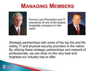 Tom McElroy Tom Daly
Former Loss Prevention and IT
executives of one of the largest
hospitality company’s in the
world.
Strategic partnerships with some of the top fire and life
safety, IT and physical security providers in the nation.
By utilizing these strategic partnerships and network of
professionals, we can draw on the very best and
brightest our industry has to offer.
 