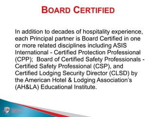 In addition to decades of hospitality experience,
each Principal partner is Board Certified in one
or more related disciplines including ASIS
International - Certified Protection Professional
(CPP); Board of Certified Safety Professionals -
Certified Safety Professional (CSP), and
Certified Lodging Security Director (CLSD) by
the American Hotel & Lodging Association’s
(AH&LA) Educational Institute.
 