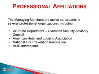 The Managing Members are active participants in
several professional organizations, including:
• US State Department – Overseas Security Advisory
Council
• American Hotel and Lodging Association
• National Fire Prevention Association
• ASIS International
 