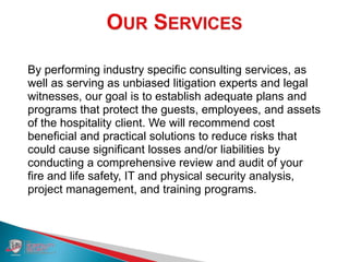 By performing industry specific consulting services, as
well as serving as unbiased litigation experts and legal
witnesses, our goal is to establish adequate plans and
programs that protect the guests, employees, and assets
of the hospitality client. We will recommend cost
beneficial and practical solutions to reduce risks that
could cause significant losses and/or liabilities by
conducting a comprehensive review and audit of your
fire and life safety, IT and physical security analysis,
project management, and training programs.
 
