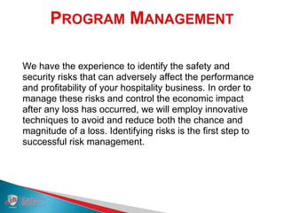 We have the experience to identify the safety and
security risks that can adversely affect the performance
and profitability of your hospitality business. In order to
manage these risks and control the economic impact
after any loss has occurred, we will employ innovative
techniques to avoid and reduce both the chance and
magnitude of a loss. Identifying risks is the first step to
successful risk management.
 