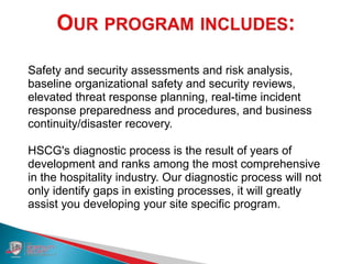 Safety and security assessments and risk analysis,
baseline organizational safety and security reviews,
elevated threat response planning, real-time incident
response preparedness and procedures, and business
continuity/disaster recovery.
HSCG's diagnostic process is the result of years of
development and ranks among the most comprehensive
in the hospitality industry. Our diagnostic process will not
only identify gaps in existing processes, it will greatly
assist you developing your site specific program.
 