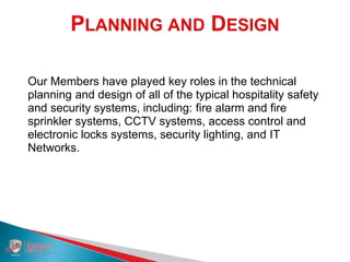 Our Members have played key roles in the technical
planning and design of all of the typical hospitality safety
and security systems, including: fire alarm and fire
sprinkler systems, CCTV systems, access control and
electronic locks systems, security lighting, and IT
Networks.
 