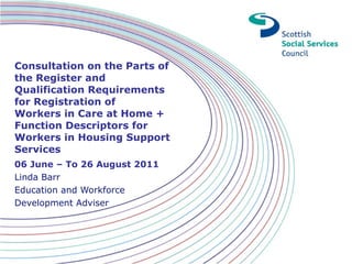 Consultation on the Parts of the Register and Qualification Requirements for Registration of Workers in Care at Home + Function Descriptors for Workers in Housing Support Services      06 June – To 26 August 2011 Linda Barr Education and Workforce Development Adviser 