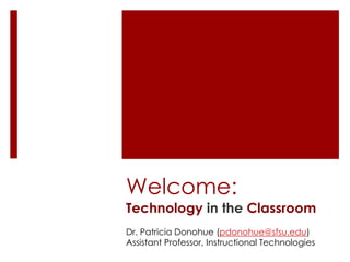Welcome: 
Technology in the Classroom 
Dr. Patricia Donohue (pdonohue@sfsu.edu) 
Assistant Professor, Instructional Technologies 
 