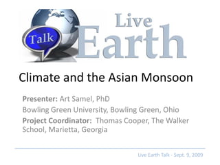 Climate and the Asian Monsoon
Presenter: Art Samel, PhD
Bowling Green University, Bowling Green, Ohio
Project Coordinator: Thomas Cooper, The Walker
School, Marietta, Georgia

                               Live Earth Talk - Sept. 9, 2009
 