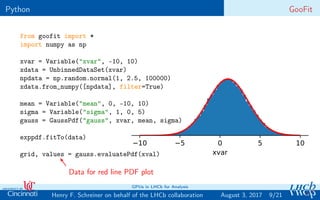 Python GooFit
from goofit import *
import numpy as np
xvar = Variable("xvar", -10, 10)
xdata = UnbinnedDataSet(xvar)
npdata = np.random.normal(1, 2.5, 100000)
xdata.from_numpy([npdata], filter=True)
mean = Variable("mean", 0, -10, 10)
sigma = Variable("sigma", 1, 0, 5)
gauss = GaussPdf("gauss", xvar, mean, sigma)
exppdf.fitTo(data)
grid, values = gauss.evaluatePdf(xval)
−10 −5 0 5 10
xvar
Data for red line PDF plot
9/21Henry F. Schreiner on behalf of the LHCb collaboration
GPUs in LHCb for Analysis
August 3, 2017
 