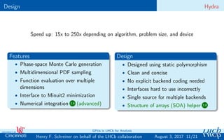 Design Hydra
Speed up: 15x to 250x depending on algorithm, problem size, and device
Features
• Phase-space Monte Carlo generation
• Multidimensional PDF sampling
• Function evaluation over multiple
dimensions
• Interface to Minuit2 minimization
• Numerical integration 2.0 (advanced)
Design
• Designed using static polymorphism
• Clean and concise
• No explicit backend coding needed
• Interfaces hard to use incorrectly
• Single source for multiple backends
• Structure of arrays (SOA) helper 2.0
11/21Henry F. Schreiner on behalf of the LHCb collaboration
GPUs in LHCb for Analysis
August 3, 2017
 