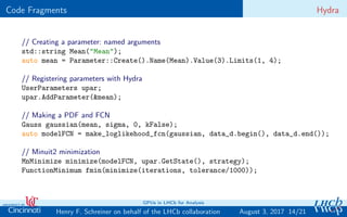 Code Fragments Hydra
// Creating a parameter: named arguments
std::string Mean("Mean");
auto mean = Parameter::Create().Name(Mean).Value(3).Limits(1, 4);
// Registering parameters with Hydra
UserParameters upar;
upar.AddParameter(&mean);
// Making a PDF and FCN
Gauss gaussian(mean, sigma, 0, kFalse);
auto modelFCN = make_loglikehood_fcn(gaussian, data_d.begin(), data_d.end());
// Minuit2 minimization
MnMinimize minimize(modelFCN, upar.GetState(), strategy);
FunctionMinimum fmin(minimize(iterations, tolerance/1000));
14/21Henry F. Schreiner on behalf of the LHCb collaboration
GPUs in LHCb for Analysis
August 3, 2017
 