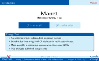 Introduction Manet
Manet
Manchester Energy Test
D0 → π−π+π0 D0 → π+π−π+π−
Energy Test
• An unbinned model-independent statistical method
• Searches for time-integrated CP violation in multi-body decays
• Made possible in reasonable computation time using GPUs
• Two analyses published using Manet
15/21Henry F. Schreiner on behalf of the LHCb collaboration
GPUs in LHCb for Analysis
August 3, 2017
 