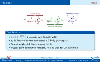 Procedure Manet
T ≈
Matter decay
1
n (n − 1)
n
i,j>i
ψij +
1
¯n (¯n − 1)
¯n
i,j>i
ψij
Antimatter decay
−
Between events
1
n¯n
n,¯n
i,j
ψij
Test Statistic
• ψij ≡ e−d2
ij /2σ2
is Gaussian with tunable width
• dij is distance between two events in 3-body phase space
• Sum of weighted distances among events
• ψ goes down as distance increases, so T is large for CP asymmetry
16/21Henry F. Schreiner on behalf of the LHCb collaboration
GPUs in LHCb for Analysis
August 3, 2017
 