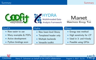 Summary Summary
HYDRA
Multithreaded Data
Analysis Framework
Manet
Manchester Energy Test
GooFit
• Now easier to use
• Many examples & PDFs
• Active development
• Python bindings soon
Hydra
• New lower-level library
• Templated header only
• Multiple backends
• Versatile toolkit
Manet
• Energy test method
• High sensitivity for CP
• Used in 3- and 4-body
• Possible using GPUs
21/21Henry F. Schreiner on behalf of the LHCb collaboration
GPUs in LHCb for Analysis
August 3, 2017
 