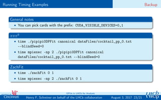 Running Timing Examples Backup
General notes
• You can pick cards with the preﬁx: CUDA_VISIBLE_DEVICES=0,1
πππ0
• time ./pipipi0DPFit canonical dataFiles/cocktail_pp_0.txt
--blindSeed=0
• time mpiexec -np 2 ./pipipi0DPFit canonical
dataFiles/cocktail_pp_0.txt --blindSeed=0
ZachFit
• time ./zachFit 0 1
• time mpiexec -np 2 ./zachFit 0 1
23/21Henry F. Schreiner on behalf of the LHCb collaboration
GPUs in LHCb for Analysis
August 3, 2017
 