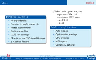 CLI11 Backup
/CLIUtils/CLI11
• No dependencies
• Compiles to single header ﬁle
• Nested subcommands
• Conﬁguration ﬁles
• 100% test coverage
• CI tests on macOS/Linux/Windows
• + GooFit’s features
./MyAnalysis generate_toy
--params=file.ini
--release_K892_mass
--A12=0.3
--plot
GooFit::Application
• Auto logging
• Optimization warnings
• GPU switches
• MPI support
• Completely optional
26/21Henry F. Schreiner on behalf of the LHCb collaboration
GPUs in LHCb for Analysis
August 3, 2017
 