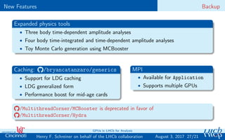 New Features Backup
Expanded physics tools
• Three body time-dependent amplitude analyses
• Four body time-integrated and time-dependent amplitude analyses
• Toy Monte Carlo generation using MCBooster
Caching: /bryancatanzaro/generics
• Support for LDG caching
• LDG generalized form
• Performance boost for mid-age cards
MPI
• Available for Application
• Supports multiple GPUs
/MultithreadCorner/MCBooster is deprecated in favor of
/MultithreadCorner/Hydra
27/21Henry F. Schreiner on behalf of the LHCb collaboration
GPUs in LHCb for Analysis
August 3, 2017
 
