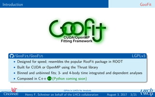 Introduction GooFit
/GooFit/GooFit LGPLv3
• Designed for speed; resembles the popular RooFit package in ROOT
• Built for CUDA or OpenMP using the Thrust library
• Binned and unbinned ﬁts; 3- and 4-body time integrated and dependent analyses
• Composed in C++ 2.1 (Python coming soon)
3/21Henry F. Schreiner on behalf of the LHCb collaboration
GPUs in LHCb for Analysis
August 3, 2017
 