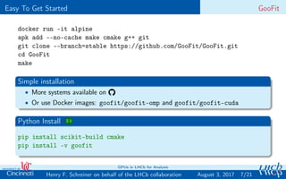 Easy To Get Started GooFit
docker run -it alpine
apk add --no-cache make cmake g++ git
git clone --branch=stable https://github.com/GooFit/GooFit.git
cd GooFit
make
Simple installation
• More systems available on
• Or use Docker images: goofit/goofit-omp and goofit/goofit-cuda
Python Install 2.1
pip install scikit-build cmake
pip install -v goofit
7/21Henry F. Schreiner on behalf of the LHCb collaboration
GPUs in LHCb for Analysis
August 3, 2017
 