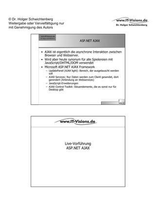 © Dr. Holger Schwichtenberg
Weitergabe oder Vervielfältigung nur
mit Genehmigung des Autors


                                                   ASP.NET AJAX


                     • AJAX ist eigentlich die asynchrone Interaktion zwischen
                       Browser und Webserver.
                     • Wird aber heute synonym für alle Spielereien mit
                       JavaScript/DHTML/DOM verwendet
                     • Microsoft ASP.NET AJAX Framework
                        – UpdatePanel (AJAX light): Bereich, der ausgetauscht werden
                          soll
                        – AJAX Services: Nur Daten werden zum Client gesendet, dort
                          gerendert (Anbindung an Webservices)
                        – JavaScript-Erweiterungen
                        – AJAX Control Toolkit: Steuerelemente, die es sonst nur für
                          Desktop gibt




                                                                                   Seite 22




                                       Live-Vorführung
                                        ASP.NET AJAX
 