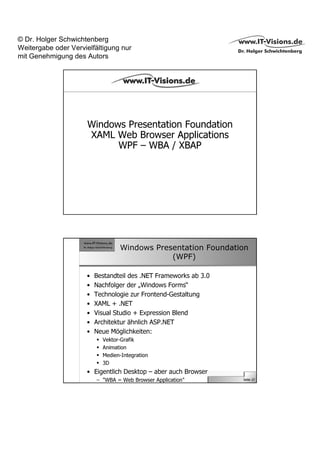© Dr. Holger Schwichtenberg
Weitergabe oder Vervielfältigung nur
mit Genehmigung des Autors




                      Windows Presentation Foundation
                      XAML Web Browser Applications
                            WPF – WBA / XBAP




                                 Windows Presentation Foundation
                                             (WPF)

                     •   Bestandteil des .NET Frameworks ab 3.0
                     •   Nachfolger der „Windows Forms“
                     •   Technologie zur Frontend-Gestaltung
                     •   XAML + .NET
                     •   Visual Studio + Expression Blend
                     •   Architektur ähnlich ASP.NET
                     •   Neue Möglichkeiten:
                           Vektor-Grafik
                           Animation
                           Medien-Integration
                           3D
                     • Eigentlich Desktop – aber auch Browser
                         – "WBA = Web Browser Application"        Seite 27
 