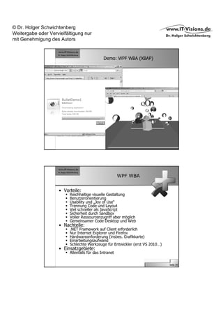 © Dr. Holger Schwichtenberg
Weitergabe oder Vervielfältigung nur
mit Genehmigung des Autors


                                              Demo: WPF WBA (XBAP)




                                                                               Seite 28




                                                        WPF WBA


                     • Vorteile:
                          Reichhaltige visuelle Gestaltung
                          Benutzerorientierung
                          Usability und „Joy of Use“
                          Trennung Code und Layout
                          Viel schneller als JavaScript
                          Sicherheit durch Sandbox
                          Voller Ressourcenzugriff aber möglich
                          Gemeinsamer Code Desktop und Web
                     • Nachteile:
                          .NET Framework auf Client erforderlich
                          Nur Internet Explorer und Firefox
                          Hardwareanforderung (insbes. Grafikkarte)
                          Einarbeitungsaufwand
                          Schlechte Werkzeuge für Entwickler (erst VS 2010…)
                     • Einsatzgebiete:
                          Allenfalls für das Intranet

                                                                               Seite 29
 