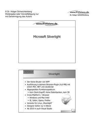 © Dr. Holger Schwichtenberg
Weitergabe oder Vervielfältigung nur
mit Genehmigung des Autors




                              Microsoft Silverlight




                                                Silverlight


                     • Der kleine Bruder von WPF
                     • Ausführung in kleinem Browser-Plugin (4,6 MB) mit
                       einem Mini .NET und JavaScript
                     • Abgespecktes Funktionsspektrum
                          Kein Client-Zugriff, Keine Datenbanken, kein 3D
                     • Cross-Plattform / -Browser
                          Windows und Mac-Intel
                          IE, Safari, Opera, Firefox
                     • Variante für Linux „Moonlight“
                     • Designer bisher nur in Blend
                     • Ab 2010 in auch Visual Studio
                                                                            Seite 31
 