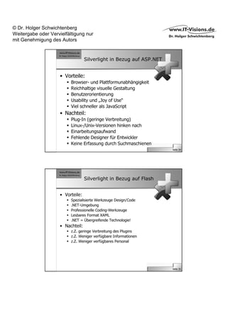 © Dr. Holger Schwichtenberg
Weitergabe oder Vervielfältigung nur
mit Genehmigung des Autors


                                   Silverlight in Bezug auf ASP.NET


                     • Vorteile:
                          Browser- und Plattformunabhängigkeit
                          Reichhaltige visuelle Gestaltung
                          Benutzerorientierung
                          Usability und „Joy of Use“
                          Viel schneller als JavaScript
                     • Nachteil:
                          Plug-In (geringe Verbreitung)
                          Linux-/Unix-Versionen hinken nach
                          Einarbeitungsaufwand
                          Fehlende Designer für Entwickler
                          Keine Erfassung durch Suchmaschienen
                                                                      Seite 34




                                   Silverlight in Bezug auf Flash


                     • Vorteile:
                          Spezialisierte Werkzeuge Design/Code
                          .NET-Umgebung
                          Professionelle Coding-Werkzeuge
                          Lesbares Format XAML
                          .NET = Übergreifende Technologie!
                     • Nachteil:
                          z.Z. geringe Verbreitung des Plugins
                          z.Z. Weniger verfügbare Informationen
                          z.Z. Weniger verfügbares Personal




                                                                      Seite 35
 