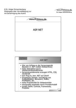 © Dr. Holger Schwichtenberg
Weitergabe oder Vervielfältigung nur
mit Genehmigung des Autors




                                       ASP.NET




                                           ASP.NET

                     • War von Anfang an der herausragende
                       Baustein in .NET (neben Webservices)
                     • Hohe Abstraktion durch
                       Webserversteuerelemente
                     • Serversteuerelemente erzeugen HTML, CSS,
                       JavaScript
                     • kein Plug-In, kein .NET auf Client!
                     • Eingebaute Dienste: Verwaltung von
                       Zustandsdaten, Benutzern, Rollen,
                       Profildaten, etc.
                     • Hohe Produktivität für Webentwickler
                     • Hochgradig anpassbar durch Providermodell
                     • Großer Markt: Controls, Frameworks,
                       Produkte
                                                                   Seite 5
 
