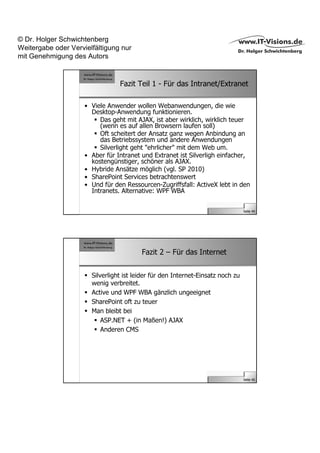 © Dr. Holger Schwichtenberg
Weitergabe oder Vervielfältigung nur
mit Genehmigung des Autors


                                 Fazit Teil 1 - Für das Intranet/Extranet

                     • Viele Anwender wollen Webanwendungen, die wie
                       Desktop-Anwendung funktionieren.
                          Das geht mit AJAX, ist aber wirklich, wirklich teuer
                          (wenn es auf allen Browsern laufen soll)
                          Oft scheitert der Ansatz ganz wegen Anbindung an
                          das Betriebssystem und andere Anwendungen
                          Silverlight geht "ehrlicher" mit dem Web um.
                     • Aber für Intranet und Extranet ist Silverligh einfacher,
                       kostengünstiger, schöner als AJAX.
                     • Hybride Ansätze möglich (vgl. SP 2010)
                     • SharePoint Services betrachtenswert
                     • Und für den Ressourcen-Zugriffsfall: ActiveX lebt in den
                       Intranets. Alternative: WPF WBA


                                                                                 Seite 44




                                         Fazit 2 – Für das Internet


                       Silverlight ist leider für den Internet-Einsatz noch zu
                       wenig verbreitet.
                       Active und WPF WBA gänzlich ungeeignet
                       SharePoint oft zu teuer
                       Man bleibt bei
                           ASP.NET + (in Maßen!) AJAX
                           Anderen CMS




                                                                                 Seite 45
 