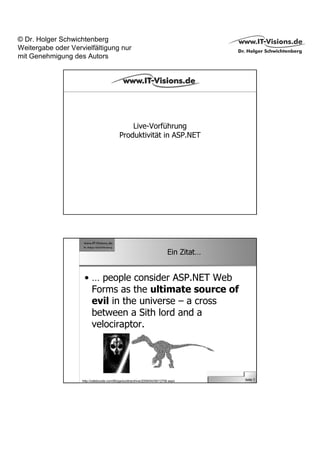 © Dr. Holger Schwichtenberg
Weitergabe oder Vervielfältigung nur
mit Genehmigung des Autors




                                                Live-Vorführung
                                            Produktivität in ASP.NET




                                                                            Ein Zitat…


                     • … people consider ASP.NET Web
                       Forms as the ultimate source of
                       evil in the universe – a cross
                       between a Sith lord and a
                       velociraptor.




                    http://odetocode.com/Blogs/scott/archive/2009/04/09/12756.aspx       Seite 7
 