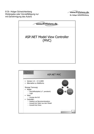 © Dr. Holger Schwichtenberg
Weitergabe oder Vervielfältigung nur
mit Genehmigung des Autors




                     ASP.NET Model View Controller
                               (MVC)




                                                      ASP.NET MVC

                     • Version 1.0 – 17.3.2009
                     • Alternative zu Webforms

                     Strenge Trennung:
                     • Model:
                        – Geschäftsobjekte (z.T. persistent)
                        – Logik
                     • View:
                        – Anzeige des GUI
                     • Controller:
                        – Reaktion auf Benutzerinteraktion
                        – Auswahl der Daten aus dem Modell
                        – Auswahl des Views



                                                                    Seite 13
 