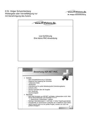 © Dr. Holger Schwichtenberg
Weitergabe oder Vervielfältigung nur
mit Genehmigung des Autors




                                          Live-Vorführung
                                    Eine kleine MVC-Anwendung




                                    Bewertung ASP.NET MVC

                     • Vorteile:
                        –   Klare Kompetentrennung in Schichten
                        –   Möglichst lose Kopplung der Schichten
                        –   Testbarkeit (TDD)
                        –   Wartbarkeit
                        –   Unterstützung für große Websites/große Entwicklungsteams
                        –   Einfache URLs
                        –   Genaue Kontrolle über die Ausgabe
                        –   Kein JavaScript
                        –   Geschwindigkeit
                     • Nachteile:
                        – Nicht alle Konzepte aus ASP.NET verfügbar, insbesondere nicht: Web
                          Server-Steuerelemente und ViewState !!?!?!??!
                            • Webcontrols: Drittanbieter / geplant
                        – Niedriger Abstraktionsgrad    viel Code   hoher Fingerkuppenabrieb
                        – Produktivität um Dimensionen schlechter als in Webforms (kein RAD!)
                        – Macht braucht nicht nur ein großes Projekt, sondern ein noch viel
                          größeres Budget!!!
                                                                                          Seite 15
 