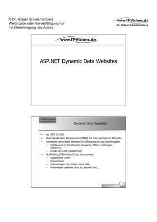 © Dr. Holger Schwichtenberg
Weitergabe oder Vervielfältigung nur
mit Genehmigung des Autors




                    ASP.NET Dynamic Data Websites




                                                     Dynamic Data Websites


                     •   Ab .NET 3.5 SP1
                     •   Rapid Application Development (RAD) für datengetriebene Websites
                     •   Komplette generische Website für Datenansicht und Dateneingabe
                         –   Tabellenansicht, Detailansicht, Navigation, Filtern und Eingabe-
                             Validierung
                         –   Einsatz von AJAX (UpdatePanel)
                     •   Scaffolding ("Gerüstbau") (vgl. Ruby on Rails)
                         –   Objektmodell (ORM)
                         –   Konventionen
                         –   Seitenvorlagen: list, details, insert, edit, …
                         –   Feldvorlagen: datetime, bool, int, decimal, text, …




                                                                                                Seite 17
 