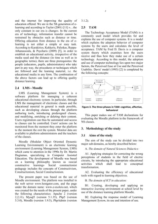 3




and the internet for improving the quality of            3.1.2).
education offered. We are in the 5th generation of e-
learning and according to Taylor (2001) [11] «…the       2.5       TAM
only constant in our era is change». In the current
                                                            The Technology Acceptance Model (ΤΑΜ) is a
era of technology, information transfer cannot be
                                                         commonly used model which provides for and
restrained by obstacles such as distance or time.
                                                         explains the use of computer systems. It is a model
Offering education from distance in the era of e-
                                                         which explains the adoption behavior of computer
learning is not either a simple or easy task.
                                                         systems by the users and calculates the level of
According to Karakirios, Kekkeris, Paliokas, Reppa-
                                                         acceptance. ΤΑΜ by Fred D. Davis is a computer
Athanassoula, & Psycharis (2009) [5], in order to
                                                         system theory which examines how the users
establish an educational activity, irrespective of the
                                                         receive and thus how they make use of a certain
media used and the distance (in time as well as in
                                                         technology. According to this model, the adoption
geographic terms), there are three prerequisites: the
                                                         and use of computer technology lies upon two major
people (educators, pupils, administrators) who take
                                                         factors, the Perceived Ease at Use and the Perceived
part in any way, the procedures or techniques which
                                                         Usability. Davis' model (1993) [2] is completed by
are followed and the learning material, i.e. the
                                                         the following concepts:
educational media in any form. The combination of
the above factors can lead up to offering quality
distance learning.

2.4   LMS - Moodle
    LMS (Learning Management System) is a
software platform for managing a coherent
educational electronic system. In particular, through
LMS the management of electronic classes and the
educational material in general is made possible,        Figure 3. The three phases in TAM: cognitive, affective,
such as developing classes through the platform                                behavioral
authoring tools, introducing predesigned classes,
                                                            This paper makes use of TAM declarations for
and modifying, enriching or deleting their content.
                                                         evaluating the Moodle platform in the framework of
Users registration can thus be automated and access
                                                         NS classes.
to classes can be controlled. Users' actions can be
monitored from the moment they enter the platform
to the moment the exit the system. Monitor data are      3. Methodology of the study
available to platform administrators and the teachers
of the classes.                                          3.1       Aims of the study
   Moodle (Modular Object Oriented Dynamic                 The aim of the study can be divided into two
Learning Environment) is an electronic learning          major sub-domains, as hereby described below:
environment (Learning Management System, LMS)               Α. The domain of Natural Sciences Didactics:
which came to attention in the 1990s by Dr. Martin
Dugiamas, specializing in Computer Assisted                  Α1. Applying strategies for correcting the wrong
Education. The development of Moodle was based           perceptions of students in the field of electric
on a learning philosophy known as «social                circuits, by introducing the appropriate educational
constructive learning» Sοcial constractionist            activities which shall lead to conceptual
pedagogy includes the concepts of Constructivism,        transformation.
Constructionism, Social Constructionism.                    Α2. Evaluating the efficiency of educational
   The present paper was based on the use of             tools with regard to learning objectives.
Moodle environment. The platform was installed in           Β. The domain of ICT in education:
the web server www.hostgator.com, and the page
                                                             Β1. Creating, developing and applying an
under the domain name: www.e-sxoleio.net, which
                                                         interactive learning environment at school level by
was created for the needs of the present paper, under
                                                         use of the distance learning platform Moodle.
the following characteristics: Apache 2 (version
2,2,11), Mysql5 (version 5.1.35), Php5 (version            Β2. Exploring the response model of Learning
5.3.0), Moodle (version 1.9.5), PhpAdmin (version        Management System, its use and intention of use.
 